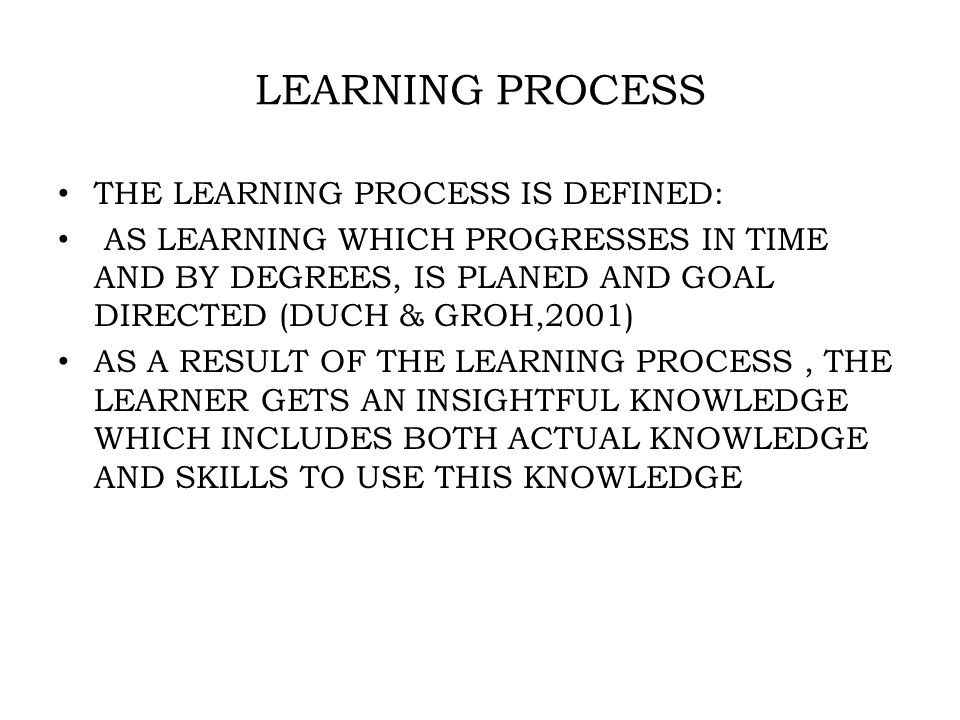 LEARNING PROCESS THE LEARNING PROCESS IS DEFINED: AS LEARNING WHICH PROGRESSES IN TIME AND BY DEGREES, IS PLANED AND GOAL DIRECTED (DUCH & GROH,2001) AS A RESULT OF THE LEARNING PROCESS, THE LEARNER GETS AN INSIGHTFUL KNOWLEDGE WHICH INCLUDES BOTH ACTUAL KNOWLEDGE AND SKILLS TO USE THIS KNOWLEDGE