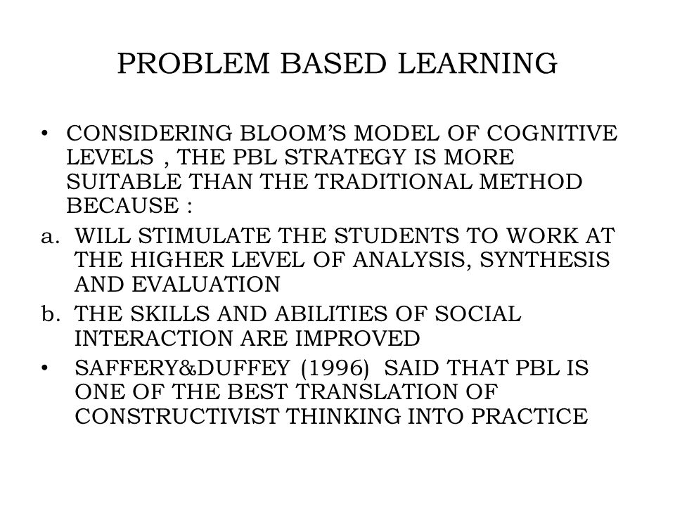 PROBLEM BASED LEARNING CONSIDERING BLOOM’S MODEL OF COGNITIVE LEVELS, THE PBL STRATEGY IS MORE SUITABLE THAN THE TRADITIONAL METHOD BECAUSE : a.WILL STIMULATE THE STUDENTS TO WORK AT THE HIGHER LEVEL OF ANALYSIS, SYNTHESIS AND EVALUATION b.THE SKILLS AND ABILITIES OF SOCIAL INTERACTION ARE IMPROVED SAFFERY&DUFFEY (1996) SAID THAT PBL IS ONE OF THE BEST TRANSLATION OF CONSTRUCTIVIST THINKING INTO PRACTICE