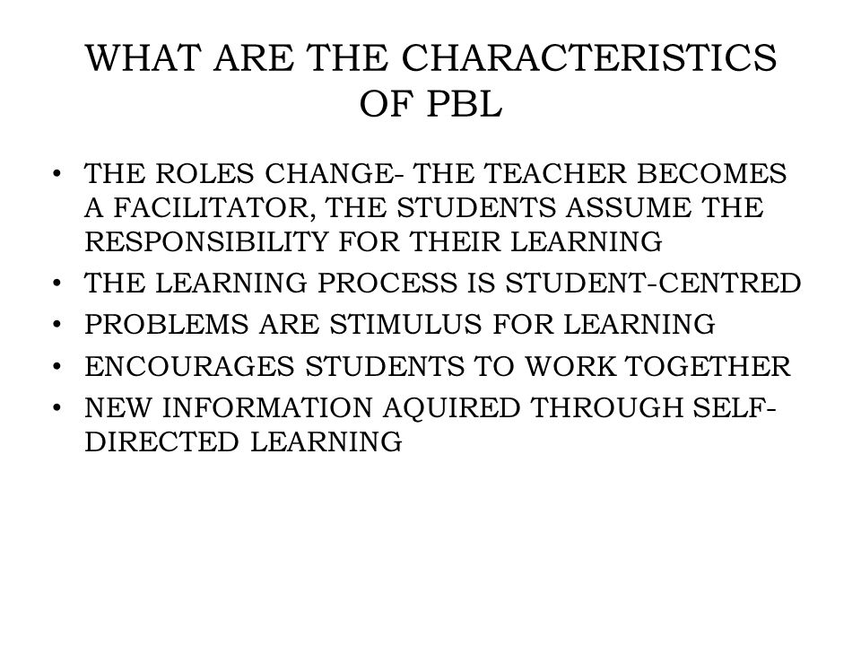 WHAT ARE THE CHARACTERISTICS OF PBL THE ROLES CHANGE- THE TEACHER BECOMES A FACILITATOR, THE STUDENTS ASSUME THE RESPONSIBILITY FOR THEIR LEARNING THE LEARNING PROCESS IS STUDENT-CENTRED PROBLEMS ARE STIMULUS FOR LEARNING ENCOURAGES STUDENTS TO WORK TOGETHER NEW INFORMATION AQUIRED THROUGH SELF- DIRECTED LEARNING