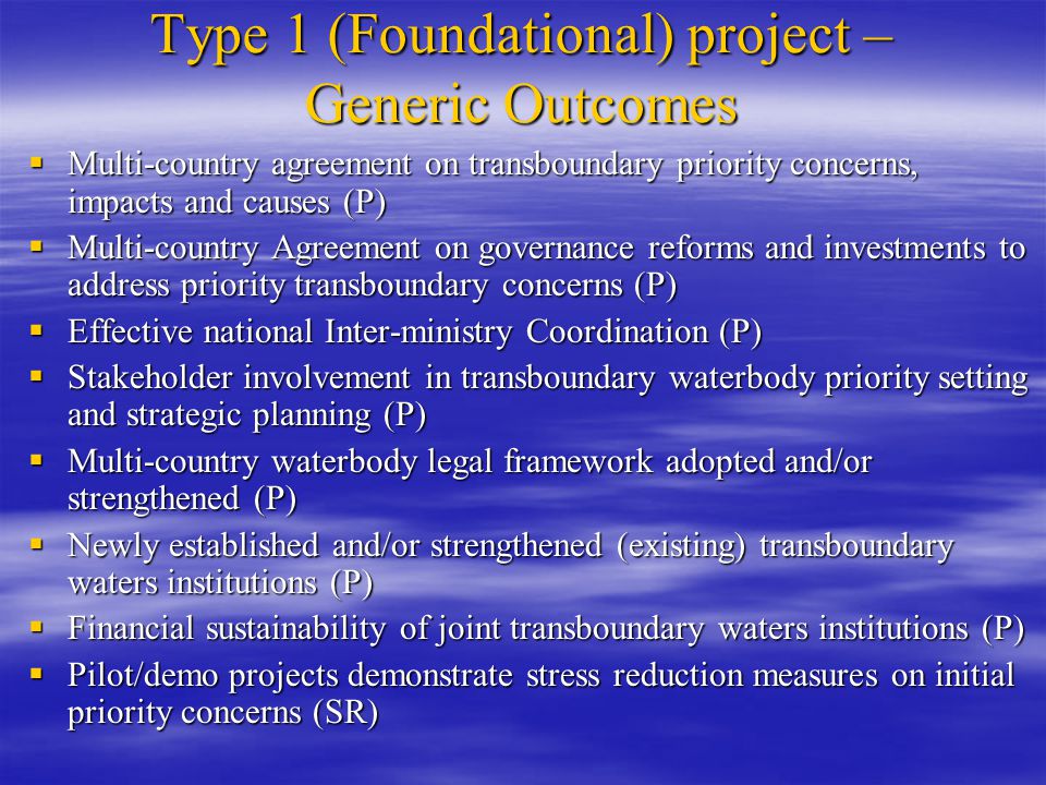 Type 1 (Foundational) project – Generic Outcomes  Multi-country agreement on transboundary priority concerns, impacts and causes (P)  Multi-country Agreement on governance reforms and investments to address priority transboundary concerns (P)  Effective national Inter-ministry Coordination (P)  Stakeholder involvement in transboundary waterbody priority setting and strategic planning (P)  Multi-country waterbody legal framework adopted and/or strengthened (P)  Newly established and/or strengthened (existing) transboundary waters institutions (P)  Financial sustainability of joint transboundary waters institutions (P)  Pilot/demo projects demonstrate stress reduction measures on initial priority concerns (SR)