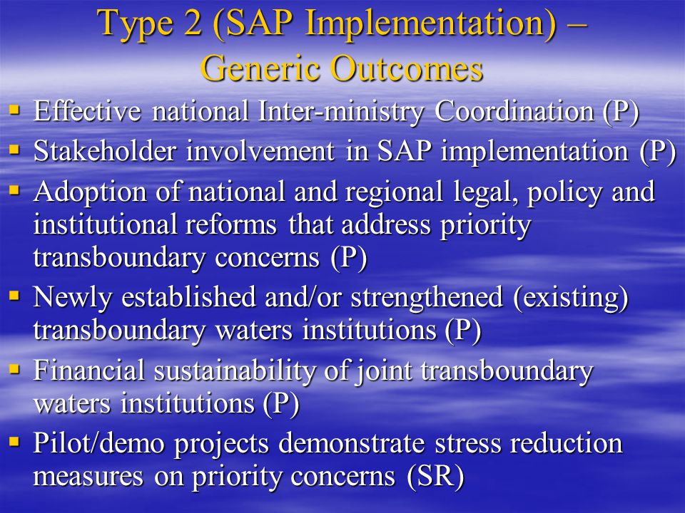 Type 2 (SAP Implementation) – Generic Outcomes  Effective national Inter-ministry Coordination (P)  Stakeholder involvement in SAP implementation (P)  Adoption of national and regional legal, policy and institutional reforms that address priority transboundary concerns (P)  Newly established and/or strengthened (existing) transboundary waters institutions (P)  Financial sustainability of joint transboundary waters institutions (P)  Pilot/demo projects demonstrate stress reduction measures on priority concerns (SR)