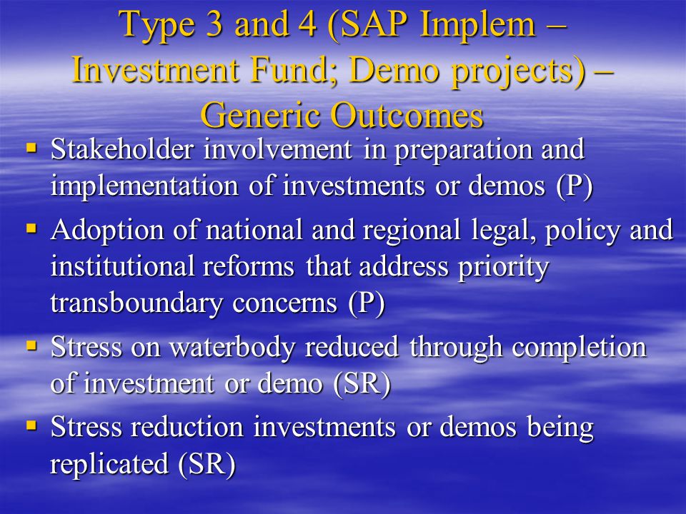 Type 3 and 4 (SAP Implem – Investment Fund; Demo projects) – Generic Outcomes  Stakeholder involvement in preparation and implementation of investments or demos (P)  Adoption of national and regional legal, policy and institutional reforms that address priority transboundary concerns (P)  Stress on waterbody reduced through completion of investment or demo (SR)  Stress reduction investments or demos being replicated (SR)