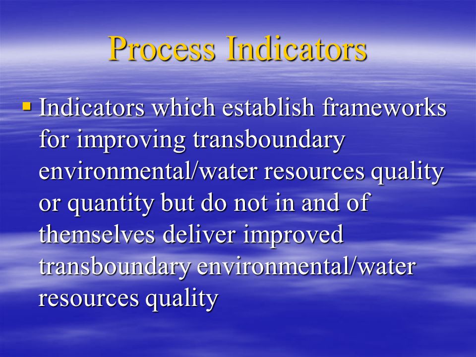 Process Indicators  Indicators which establish frameworks for improving transboundary environmental/water resources quality or quantity but do not in and of themselves deliver improved transboundary environmental/water resources quality