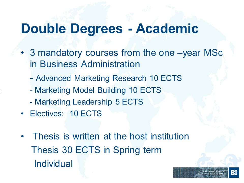Double Degrees - Academic 3 mandatory courses from the one –year MSc in Business Administration - Advanced Marketing Research 10 ECTS - Marketing Model Building 10 ECTS - Marketing Leadership 5 ECTS Electives: 10 ECTS Thesis is written at the host institution Thesis 30 ECTS in Spring term Individual