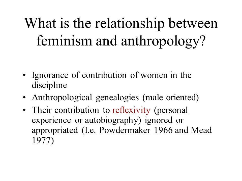 Politics of Ethnography: Feminism and Anthropology First, patterns of male dominance, West and rest, have tended to restrict the study of exotic women to female ethnographers--both because female Others often were not deemed important enough for male anthropologists to study, and because non-Western female worlds were often off-limits to strange males (Di Leonardo 1998: 149).
