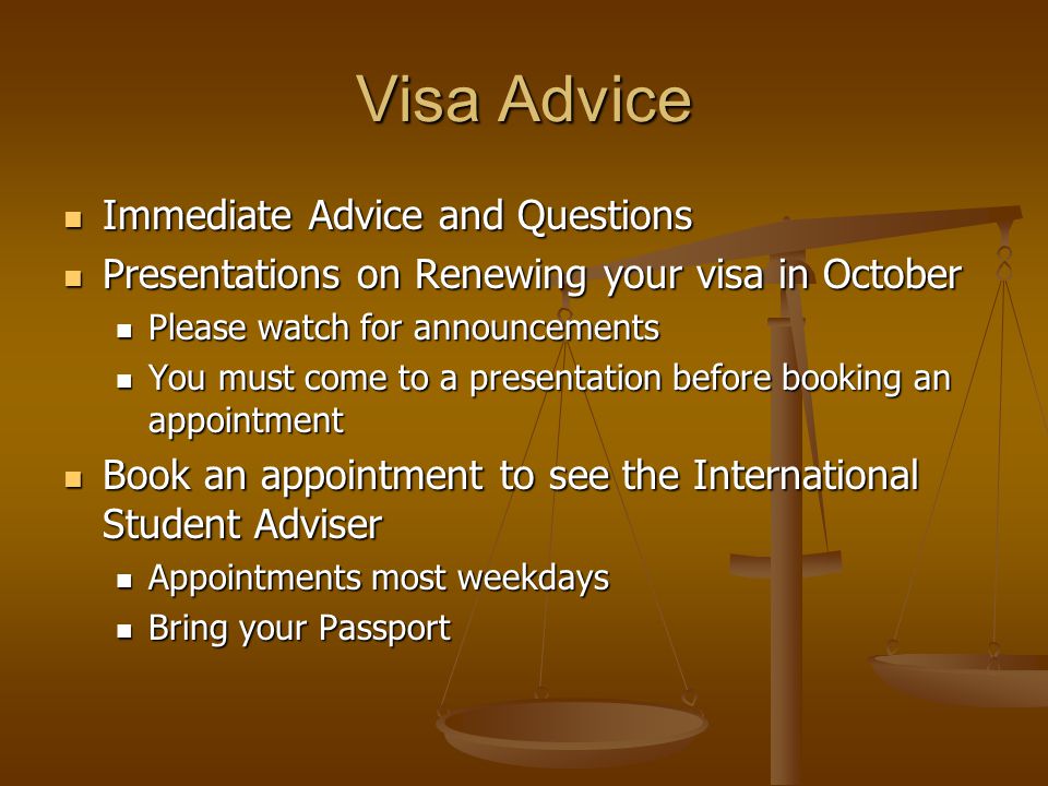 Visa Advice Immediate Advice and Questions Immediate Advice and Questions Presentations on Renewing your visa in October Presentations on Renewing your visa in October Please watch for announcements Please watch for announcements You must come to a presentation before booking an appointment You must come to a presentation before booking an appointment Book an appointment to see the International Student Adviser Book an appointment to see the International Student Adviser Appointments most weekdays Appointments most weekdays Bring your Passport Bring your Passport