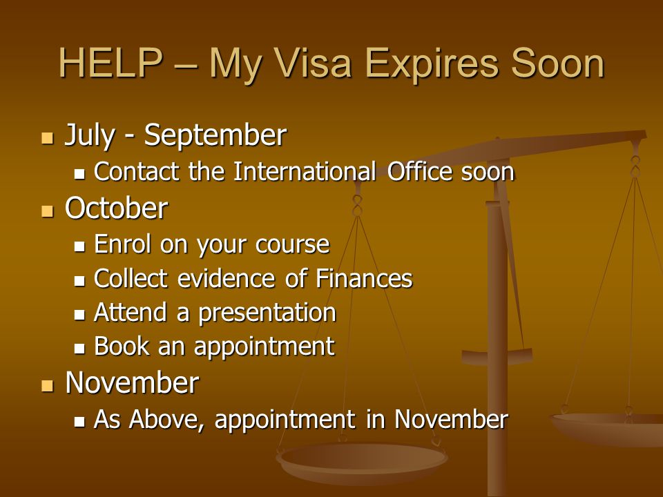 HELP – My Visa Expires Soon July - September July - September Contact the International Office soon Contact the International Office soon October October Enrol on your course Enrol on your course Collect evidence of Finances Collect evidence of Finances Attend a presentation Attend a presentation Book an appointment Book an appointment November November As Above, appointment in November As Above, appointment in November
