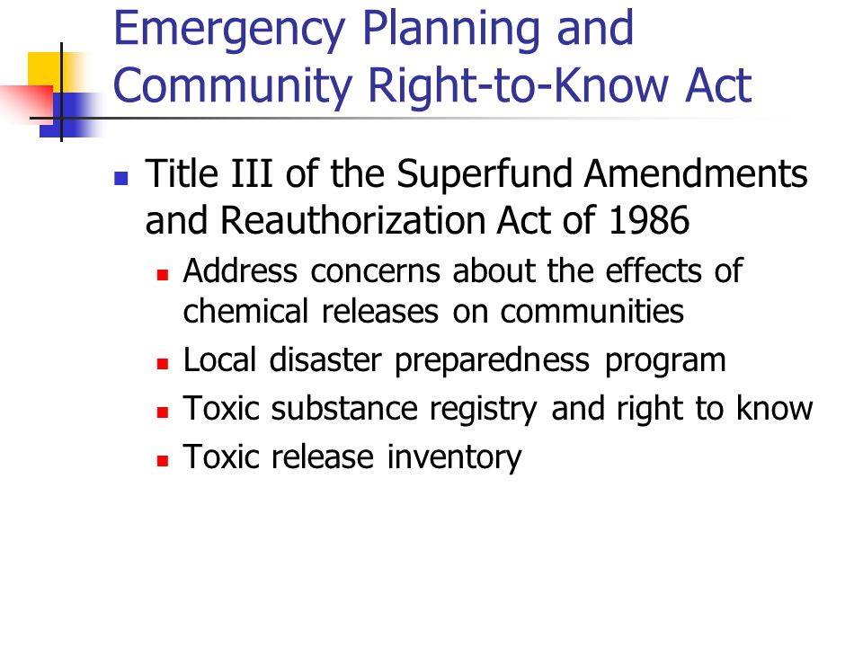 Emergency Planning and Community Right-to-Know Act Title III of the Superfund Amendments and Reauthorization Act of 1986 Address concerns about the effects of chemical releases on communities Local disaster preparedness program Toxic substance registry and right to know Toxic release inventory