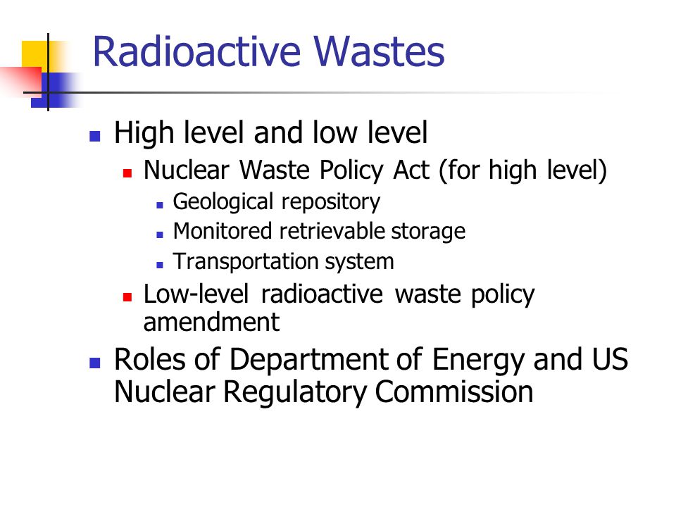 Radioactive Wastes High level and low level Nuclear Waste Policy Act (for high level) Geological repository Monitored retrievable storage Transportation system Low-level radioactive waste policy amendment Roles of Department of Energy and US Nuclear Regulatory Commission