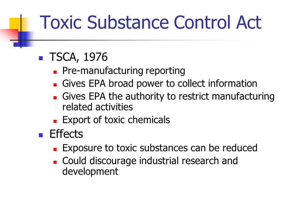 Toxic Substance Control Act TSCA, 1976 Pre-manufacturing reporting Gives EPA broad power to collect information Gives EPA the authority to restrict manufacturing related activities Export of toxic chemicals Effects Exposure to toxic substances can be reduced Could discourage industrial research and development