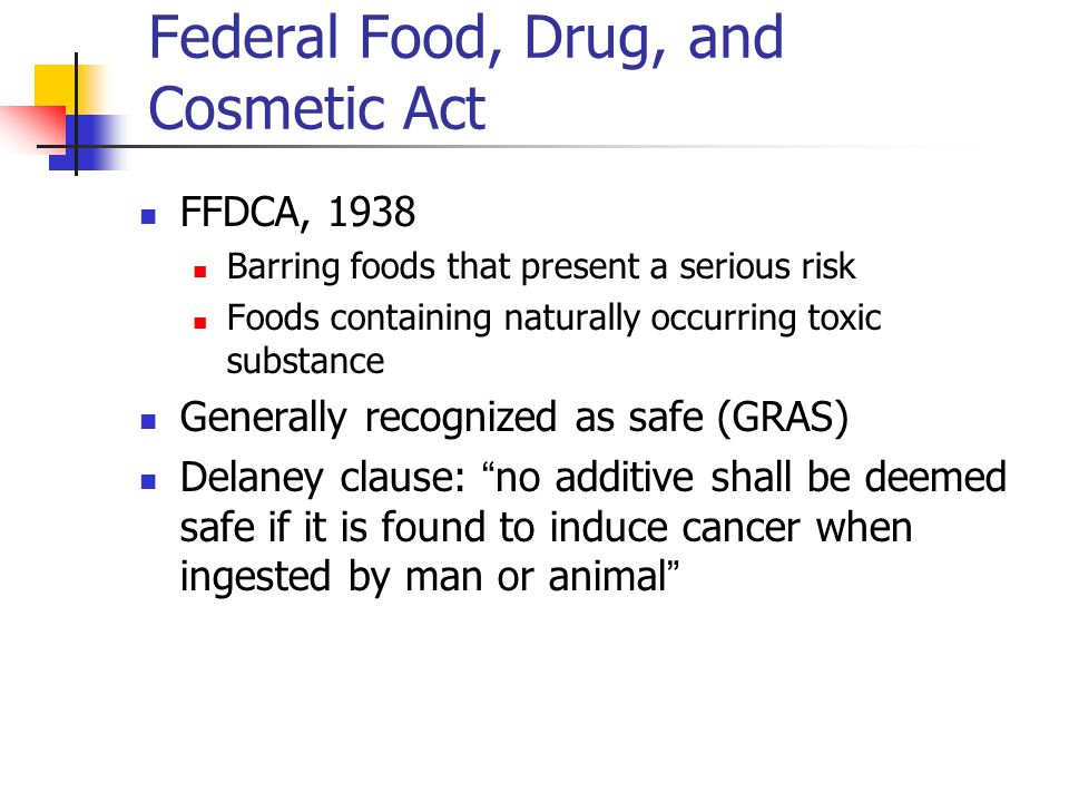 Federal Food, Drug, and Cosmetic Act FFDCA, 1938 Barring foods that present a serious risk Foods containing naturally occurring toxic substance Generally recognized as safe (GRAS) Delaney clause: no additive shall be deemed safe if it is found to induce cancer when ingested by man or animal