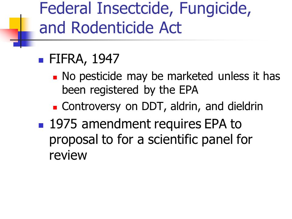 Federal Insectcide, Fungicide, and Rodenticide Act FIFRA, 1947 No pesticide may be marketed unless it has been registered by the EPA Controversy on DDT, aldrin, and dieldrin 1975 amendment requires EPA to proposal to for a scientific panel for review