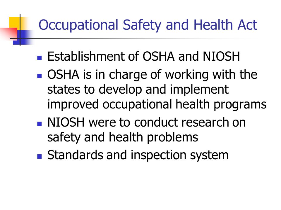 Occupational Safety and Health Act Establishment of OSHA and NIOSH OSHA is in charge of working with the states to develop and implement improved occupational health programs NIOSH were to conduct research on safety and health problems Standards and inspection system