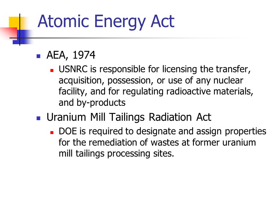 Atomic Energy Act AEA, 1974 USNRC is responsible for licensing the transfer, acquisition, possession, or use of any nuclear facility, and for regulating radioactive materials, and by-products Uranium Mill Tailings Radiation Act DOE is required to designate and assign properties for the remediation of wastes at former uranium mill tailings processing sites.