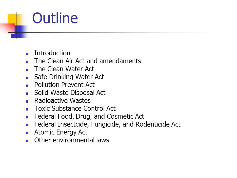 Outline Introduction The Clean Air Act and amendaments The Clean Water Act Safe Drinking Water Act Pollution Prevent Act Solid Waste Disposal Act Radioactive Wastes Toxic Substance Control Act Federal Food, Drug, and Cosmetic Act Federal Insectcide, Fungicide, and Rodenticide Act Atomic Energy Act Other environmental laws