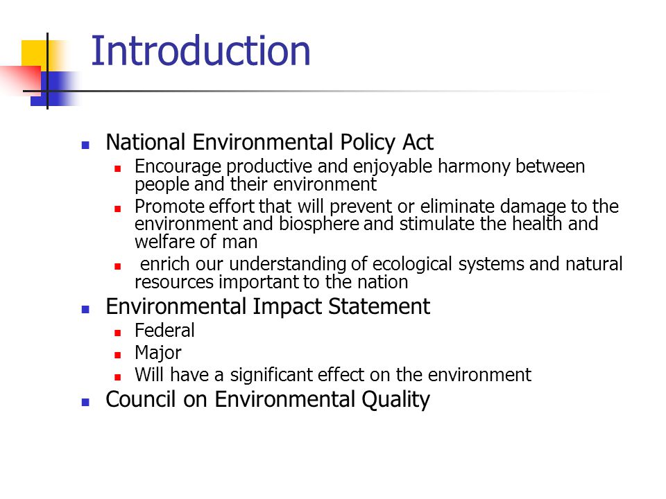 Introduction National Environmental Policy Act Encourage productive and enjoyable harmony between people and their environment Promote effort that will prevent or eliminate damage to the environment and biosphere and stimulate the health and welfare of man enrich our understanding of ecological systems and natural resources important to the nation Environmental Impact Statement Federal Major Will have a significant effect on the environment Council on Environmental Quality