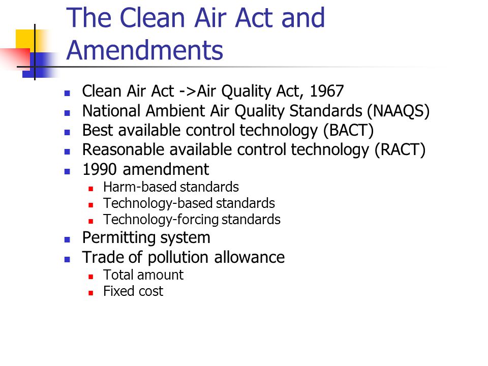 The Clean Air Act and Amendments Clean Air Act ->Air Quality Act, 1967 National Ambient Air Quality Standards (NAAQS) Best available control technology (BACT) Reasonable available control technology (RACT) 1990 amendment Harm-based standards Technology-based standards Technology-forcing standards Permitting system Trade of pollution allowance Total amount Fixed cost