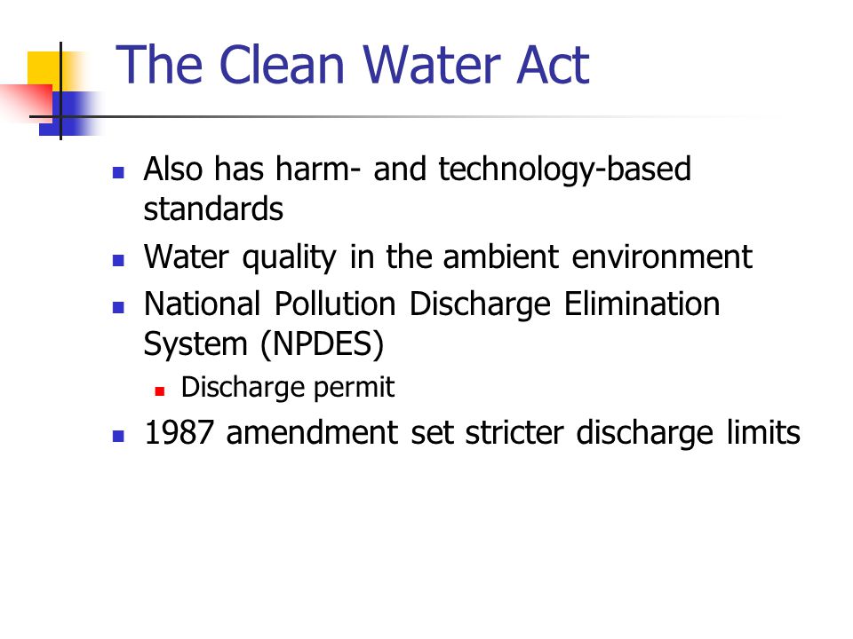The Clean Water Act Also has harm- and technology-based standards Water quality in the ambient environment National Pollution Discharge Elimination System (NPDES) Discharge permit 1987 amendment set stricter discharge limits