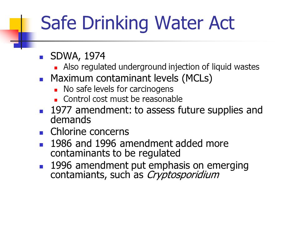Safe Drinking Water Act SDWA, 1974 Also regulated underground injection of liquid wastes Maximum contaminant levels (MCLs) No safe levels for carcinogens Control cost must be reasonable 1977 amendment: to assess future supplies and demands Chlorine concerns 1986 and 1996 amendment added more contaminants to be regulated 1996 amendment put emphasis on emerging contamiants, such as Cryptosporidium