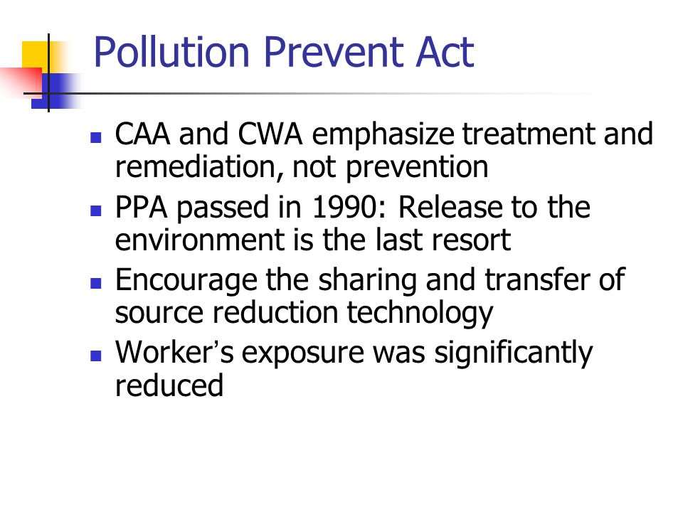 Pollution Prevent Act CAA and CWA emphasize treatment and remediation, not prevention PPA passed in 1990: Release to the environment is the last resort Encourage the sharing and transfer of source reduction technology Worker ’ s exposure was significantly reduced