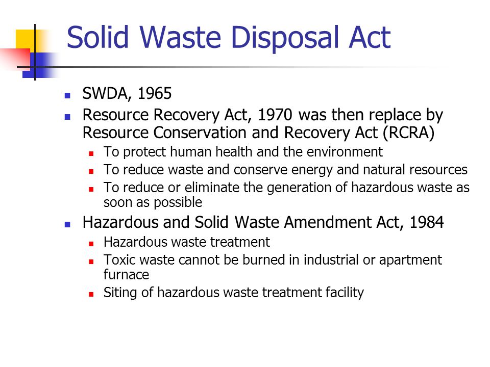 Solid Waste Disposal Act SWDA, 1965 Resource Recovery Act, 1970 was then replace by Resource Conservation and Recovery Act (RCRA) To protect human health and the environment To reduce waste and conserve energy and natural resources To reduce or eliminate the generation of hazardous waste as soon as possible Hazardous and Solid Waste Amendment Act, 1984 Hazardous waste treatment Toxic waste cannot be burned in industrial or apartment furnace Siting of hazardous waste treatment facility