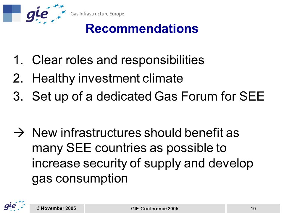 3 November 2005 GIE Conference Recommendations 1.Clear roles and responsibilities 2.Healthy investment climate 3.Set up of a dedicated Gas Forum for SEE  New infrastructures should benefit as many SEE countries as possible to increase security of supply and develop gas consumption