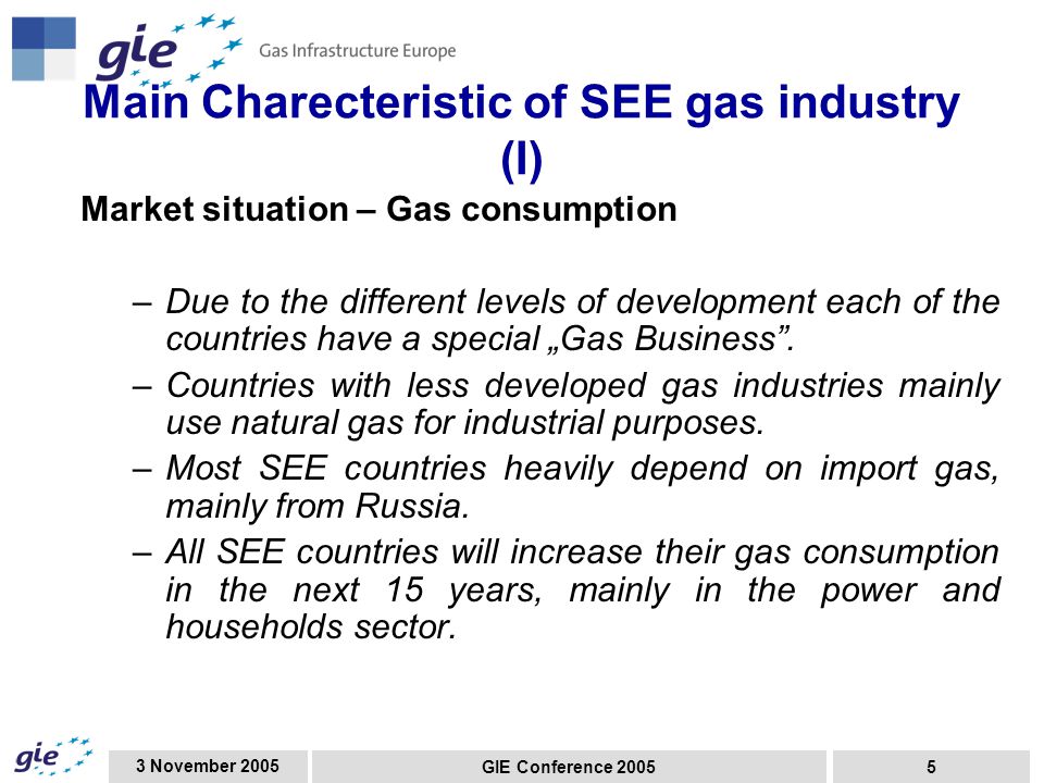 3 November 2005 GIE Conference Main Charecteristic of SEE gas industry (I) Market situation – Gas consumption –Due to the different levels of development each of the countries have a special „Gas Business .