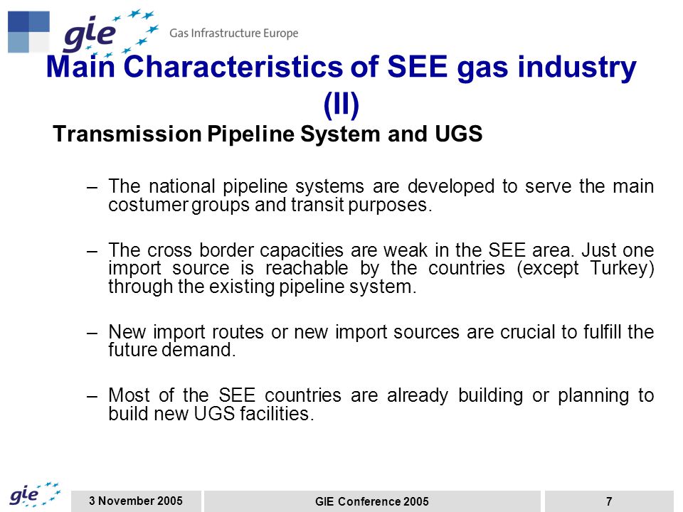 3 November 2005 GIE Conference Main Characteristics of SEE gas industry (II) Transmission Pipeline System and UGS –The national pipeline systems are developed to serve the main costumer groups and transit purposes.