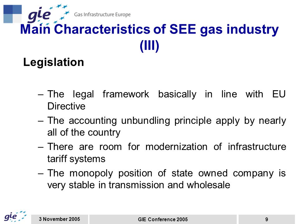 3 November 2005 GIE Conference Main Characteristics of SEE gas industry (III) Legislation –The legal framework basically in line with EU Directive –The accounting unbundling principle apply by nearly all of the country –There are room for modernization of infrastructure tariff systems –The monopoly position of state owned company is very stable in transmission and wholesale