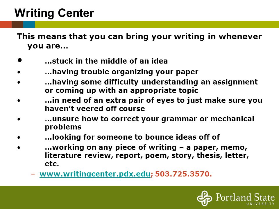 Writing Center This means that you can bring your writing in whenever you are… …stuck in the middle of an idea …having trouble organizing your paper …having some difficulty understanding an assignment or coming up with an appropriate topic …in need of an extra pair of eyes to just make sure you haven’t veered off course …unsure how to correct your grammar or mechanical problems …looking for someone to bounce ideas off of …working on any piece of writing – a paper, memo, literature review, report, poem, story, thesis, letter, etc.