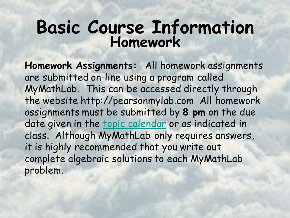 Basic Course Information Homework Homework Assignments: All homework assignments are submitted on-line using a program called MyMathLab.