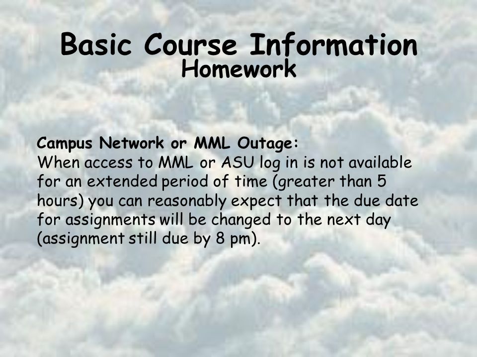 Basic Course Information Homework Campus Network or MML Outage: When access to MML or ASU log in is not available for an extended period of time (greater than 5 hours) you can reasonably expect that the due date for assignments will be changed to the next day (assignment still due by 8 pm).
