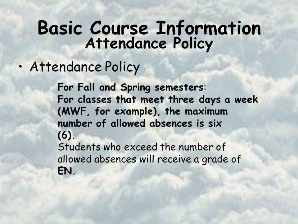 Basic Course Information Attendance Policy For Fall and Spring semesters: For classes that meet three days a week (MWF, for example), the maximum number of allowed absences is six (6).