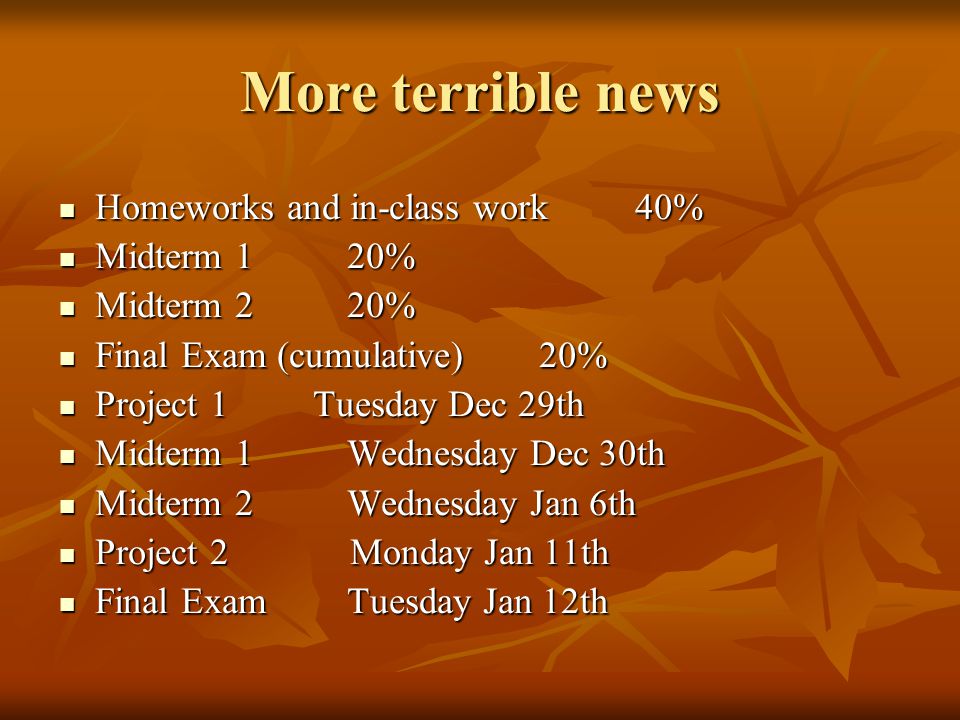 More terrible news Homeworks and in-class work40% Homeworks and in-class work40% Midterm 120% Midterm 120% Midterm 220% Midterm 220% Final Exam (cumulative)20% Final Exam (cumulative)20% Project 1 Tuesday Dec 29th Project 1 Tuesday Dec 29th Midterm 1Wednesday Dec 30th Midterm 1Wednesday Dec 30th Midterm 2Wednesday Jan 6th Midterm 2Wednesday Jan 6th Project 2 Monday Jan 11th Project 2 Monday Jan 11th Final ExamTuesday Jan 12th Final ExamTuesday Jan 12th