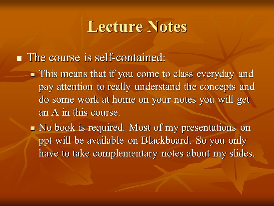 Lecture Notes The course is self-contained: The course is self-contained: This means that if you come to class everyday and pay attention to really understand the concepts and do some work at home on your notes you will get an A in this course.