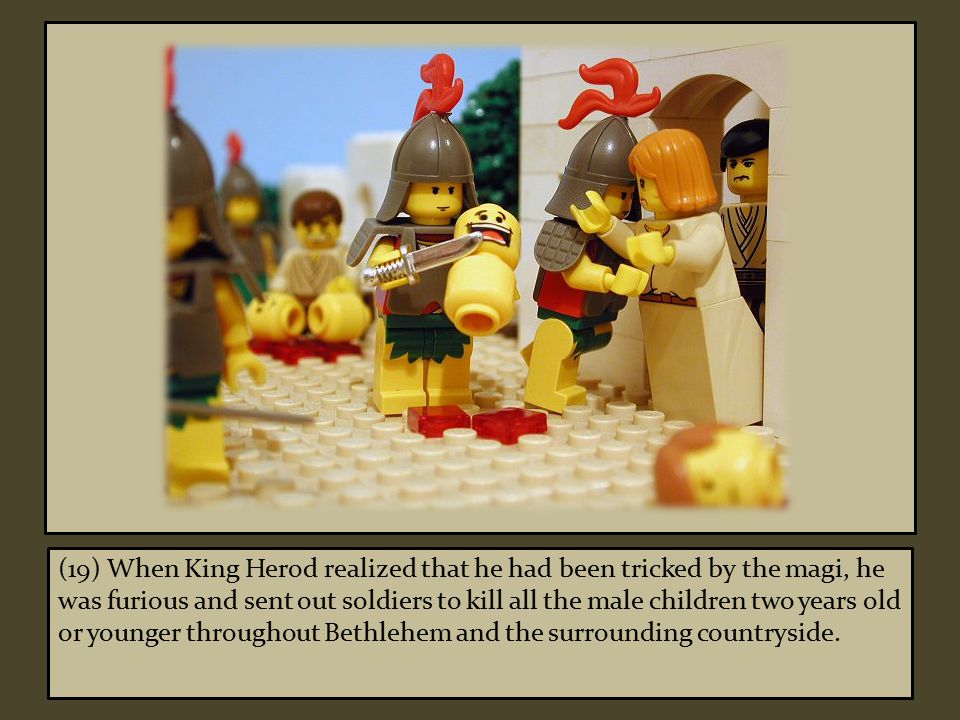 (19) When King Herod realized that he had been tricked by the magi, he was furious and sent out soldiers to kill all the male children two years old or younger throughout Bethlehem and the surrounding countryside.
