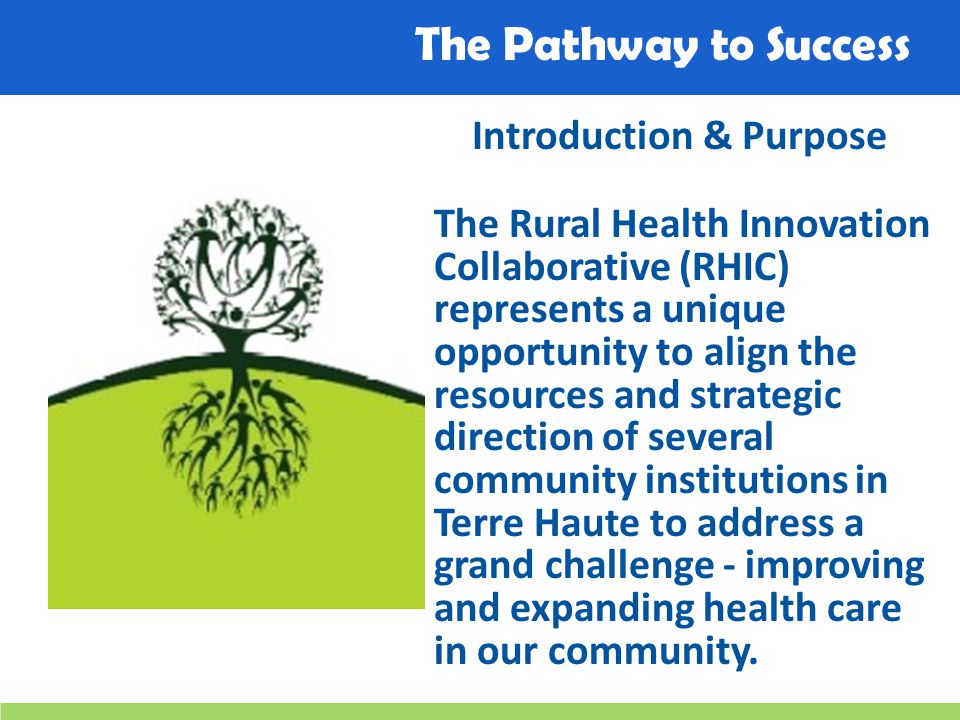 The Pathway to Success Introduction & Purpose The Rural Health Innovation Collaborative (RHIC) represents a unique opportunity to align the resources and strategic direction of several community institutions in Terre Haute to address a grand challenge - improving and expanding health care in our community.