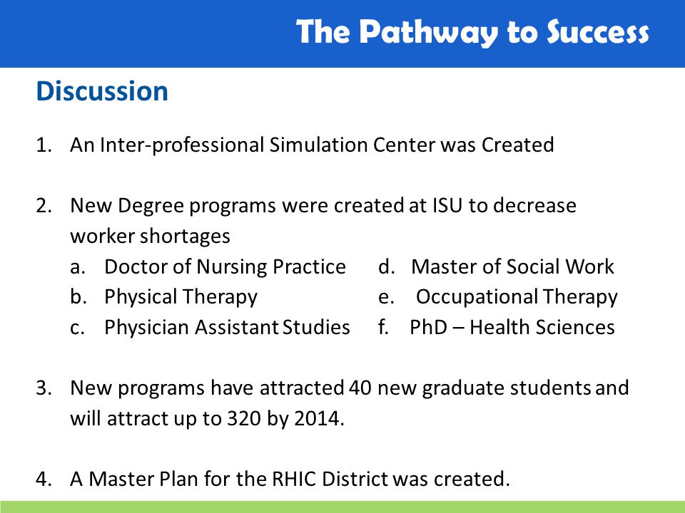 The Pathway to Success Discussion 1.An Inter-professional Simulation Center was Created 2.New Degree programs were created at ISU to decrease worker shortages a.Doctor of Nursing Practiced.