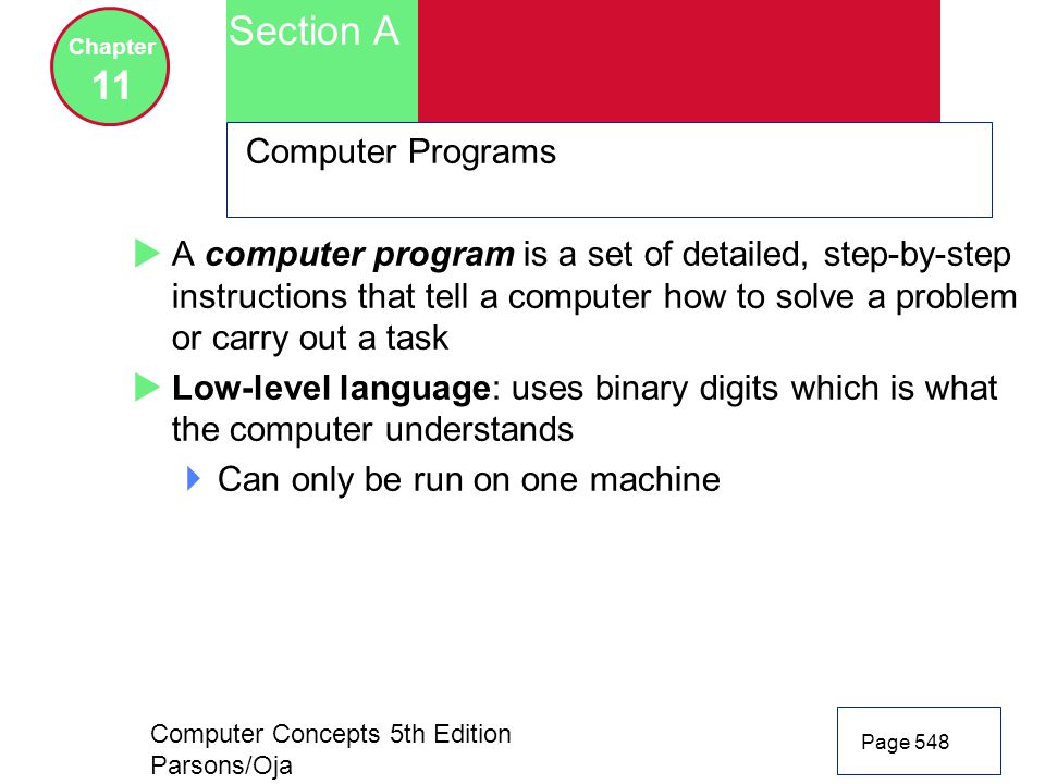 Computer Concepts 5th Edition Parsons/Oja Page 548 Section A Chapter 11 Computer Programs  A computer program is a set of detailed, step-by-step instructions that tell a computer how to solve a problem or carry out a task  Low-level language: uses binary digits which is what the computer understands  Can only be run on one machine