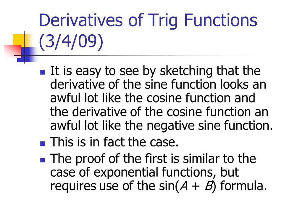 Derivatives of Trig Functions (3/4/09) It is easy to see by sketching that the derivative of the sine function looks an awful lot like the cosine function and the derivative of the cosine function an awful lot like the negative sine function.