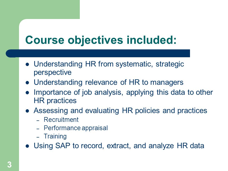 3 Course objectives included: Understanding HR from systematic, strategic perspective Understanding relevance of HR to managers Importance of job analysis, applying this data to other HR practices Assessing and evaluating HR policies and practices – Recruitment – Performance appraisal – Training Using SAP to record, extract, and analyze HR data