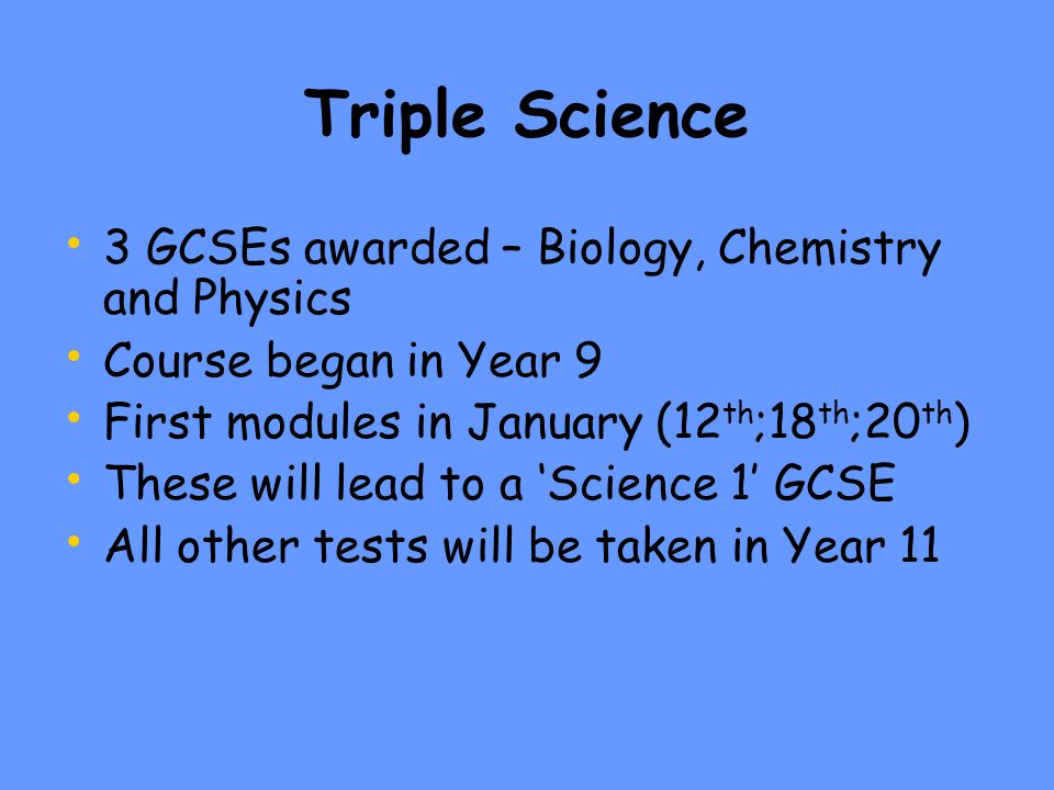 Triple Science 3 GCSEs awarded – Biology, Chemistry and Physics Course began in Year 9 First modules in January (12 th ;18 th ;20 th ) These will lead to a ‘Science 1’ GCSE All other tests will be taken in Year 11