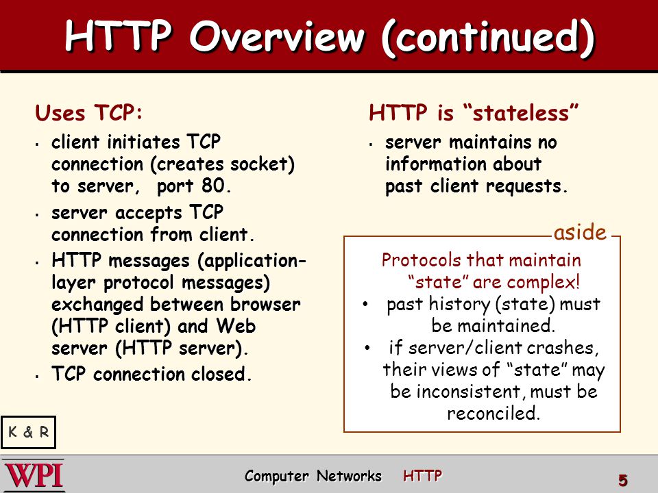 HTTP Overview (continued) Uses TCP:  client initiates TCP connection (creates socket) to server, port 80.