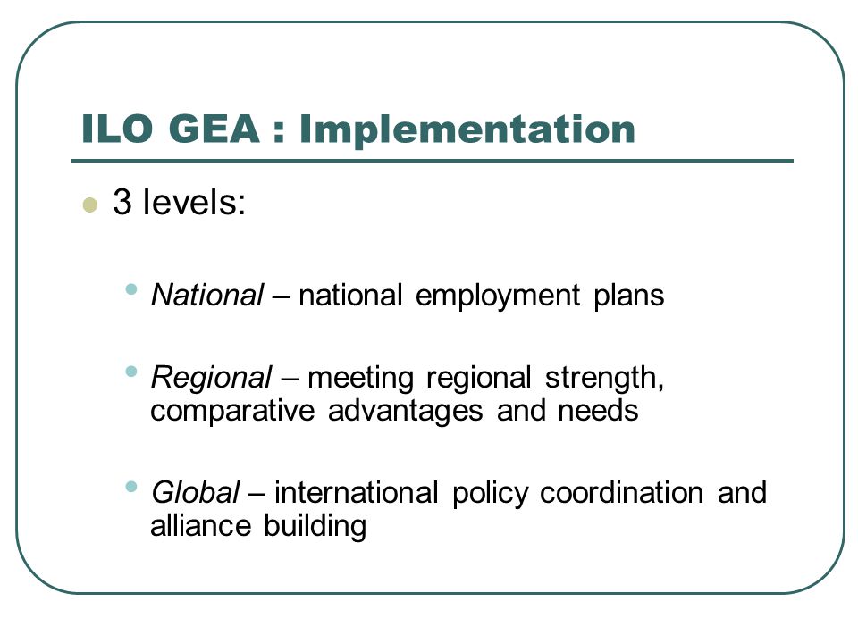 ILO GEA : Implementation 3 levels: National – national employment plans Regional – meeting regional strength, comparative advantages and needs Global – international policy coordination and alliance building