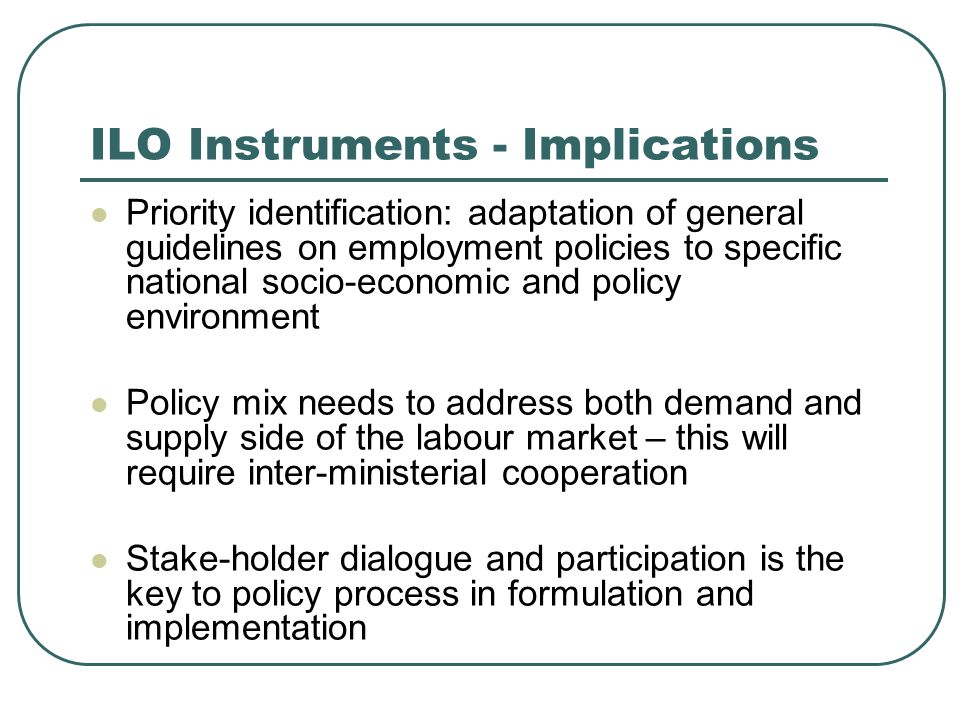 ILO Instruments - Implications Priority identification: adaptation of general guidelines on employment policies to specific national socio-economic and policy environment Policy mix needs to address both demand and supply side of the labour market – this will require inter-ministerial cooperation Stake-holder dialogue and participation is the key to policy process in formulation and implementation