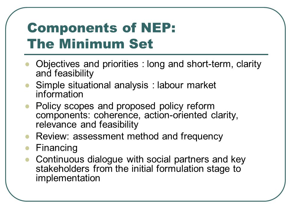Components of NEP: The Minimum Set Objectives and priorities : long and short-term, clarity and feasibility Simple situational analysis : labour market information Policy scopes and proposed policy reform components: coherence, action-oriented clarity, relevance and feasibility Review: assessment method and frequency Financing Continuous dialogue with social partners and key stakeholders from the initial formulation stage to implementation