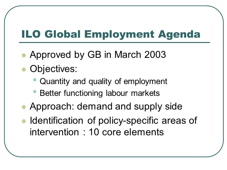 ILO Global Employment Agenda Approved by GB in March 2003 Objectives: Quantity and quality of employment Better functioning labour markets Approach: demand and supply side Identification of policy-specific areas of intervention : 10 core elements