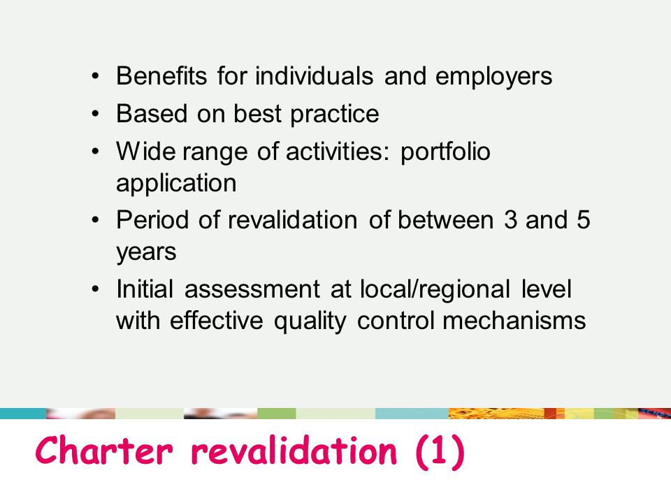 Charter revalidation (1) Benefits for individuals and employers Based on best practice Wide range of activities: portfolio application Period of revalidation of between 3 and 5 years Initial assessment at local/regional level with effective quality control mechanisms