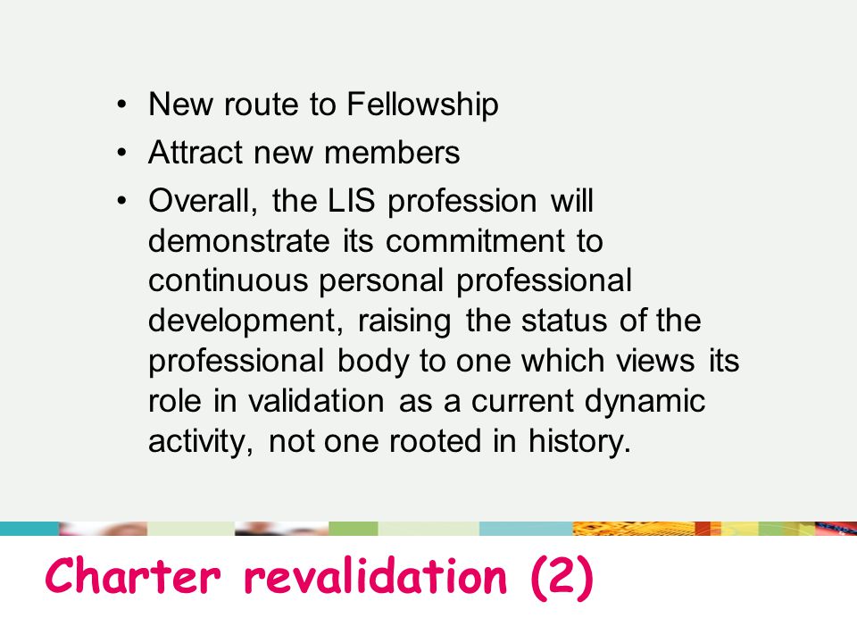 Charter revalidation (2) New route to Fellowship Attract new members Overall, the LIS profession will demonstrate its commitment to continuous personal professional development, raising the status of the professional body to one which views its role in validation as a current dynamic activity, not one rooted in history.