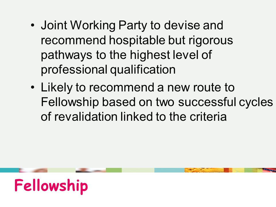 Fellowship Joint Working Party to devise and recommend hospitable but rigorous pathways to the highest level of professional qualification Likely to recommend a new route to Fellowship based on two successful cycles of revalidation linked to the criteria